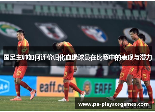 国足主帅如何评价归化血缘球员在比赛中的表现与潜力