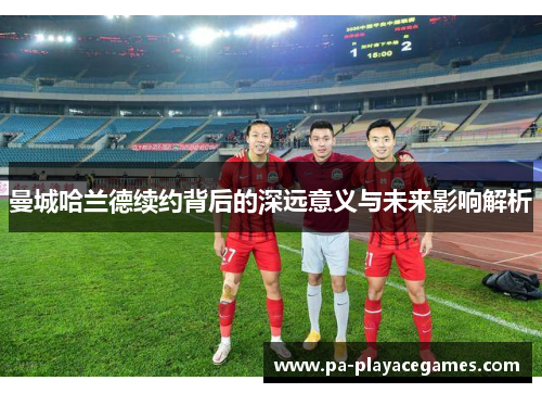 曼城哈兰德续约背后的深远意义与未来影响解析