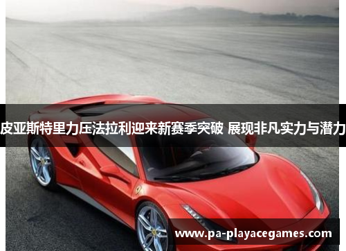 皮亚斯特里力压法拉利迎来新赛季突破 展现非凡实力与潜力