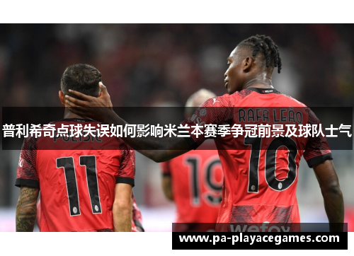 普利希奇点球失误如何影响米兰本赛季争冠前景及球队士气