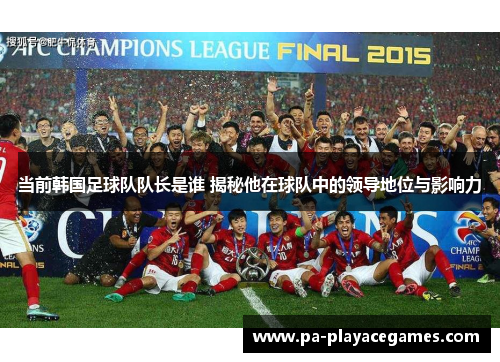 当前韩国足球队队长是谁 揭秘他在球队中的领导地位与影响力