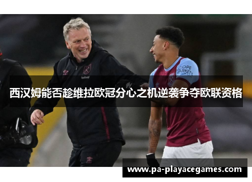 西汉姆能否趁维拉欧冠分心之机逆袭争夺欧联资格