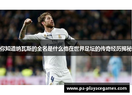 你知道纳瓦斯的全名是什么他在世界足坛的传奇经历揭秘
