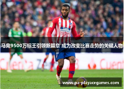 马竞9500万标王引领新篇章 成为改变比赛走势的关键人物 马竞9500万标王引领新篇章 成为改变比赛走势的关键人物