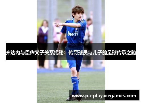 齐达内与恩佐父子关系揭秘:传奇球员与儿子的足球传承之路 齐达内与恩佐父子关系揭秘:传奇球员与儿子的足球传承之路