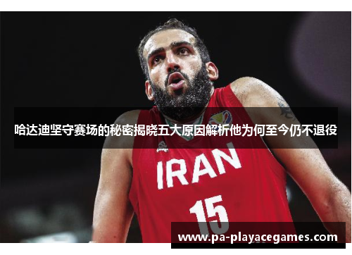 哈达迪坚守赛场的秘密揭晓五大原因解析他为何至今仍不退役 哈达迪坚守赛场的秘密揭晓五大原因解析他为何至今仍不退役