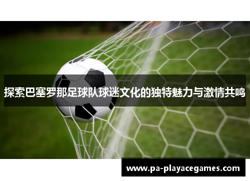 探索巴塞罗那足球队球迷文化的独特魅力与激情共鸣 探索巴塞罗那足球队球迷文化的独特魅力与激情共鸣