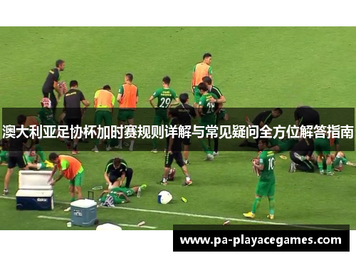 澳大利亚足协杯加时赛规则详解与常见疑问全方位解答指南