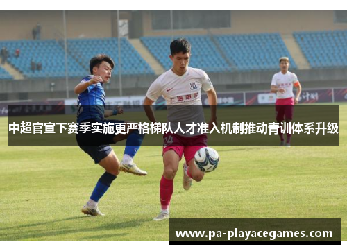 中超官宣下赛季实施更严格梯队人才准入机制推动青训体系升级