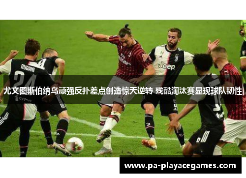 尤文图斯伯纳乌顽强反扑差点创造惊天逆转 残酷淘汰赛显现球队韧性 尤文图斯伯纳乌顽强反扑差点创造惊天逆转 残酷淘汰赛显现球队韧性