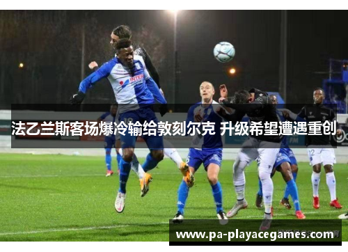 法乙兰斯客场爆冷输给敦刻尔克 升级希望遭遇重创 法乙兰斯客场爆冷输给敦刻尔克 升级希望遭遇重创
