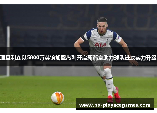 理查利森以5800万英镑加盟热刺开启新篇章助力球队进攻实力升级
