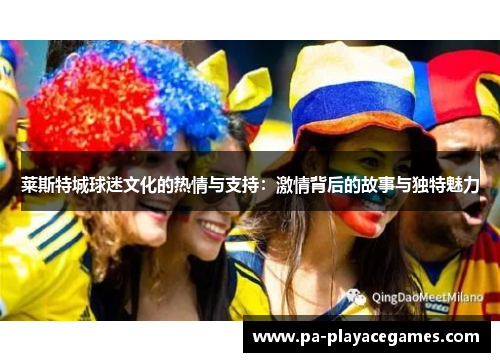 莱斯特城球迷文化的热情与支持:激情背后的故事与独特魅力 莱斯特城球迷文化的热情与支持:激情背后的故事与独特魅力