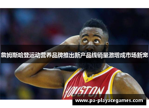 詹姆斯哈登运动营养品牌推出新产品线销量激增成市场新宠
