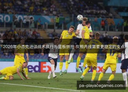 2026年小杰克逊谈战术执行与篮板拼抢 灰熊内线需要更稳定的支点 2026年小杰克逊谈战术执行与篮板拼抢 灰熊内线需要更稳定的支点